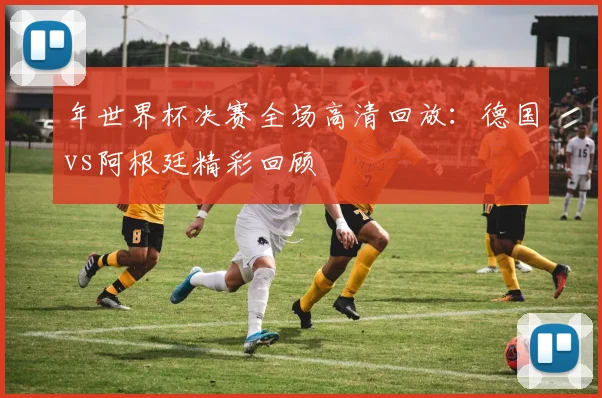 年世界杯决赛全场高清回放：德国vs阿根廷精彩回顾