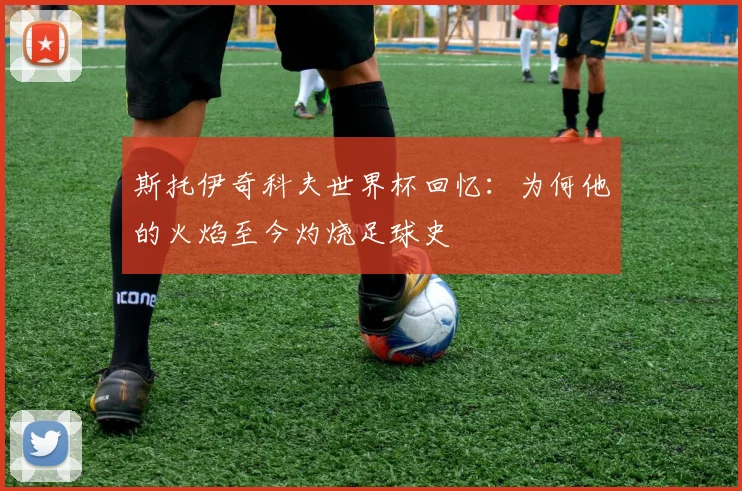 斯托伊奇科夫世界杯回忆：为何他的火焰至今灼烧足球史