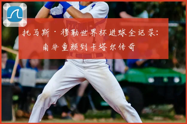 托马斯·穆勒世界杯进球全记录：从南非童颜到卡塔尔传奇