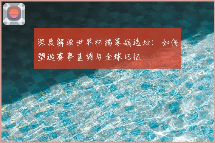 深度解读世界杯揭幕战选址:如何塑造赛事基调与全球记忆