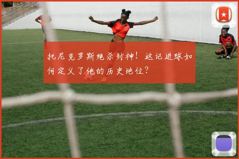 托尼克罗斯绝杀封神！这记进球如何定义了他的历史地位？