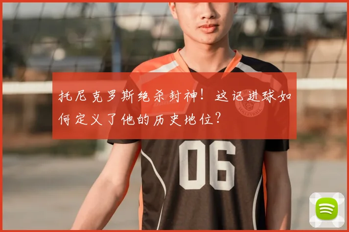 托尼克罗斯绝杀封神！这记进球如何定义了他的历史地位？