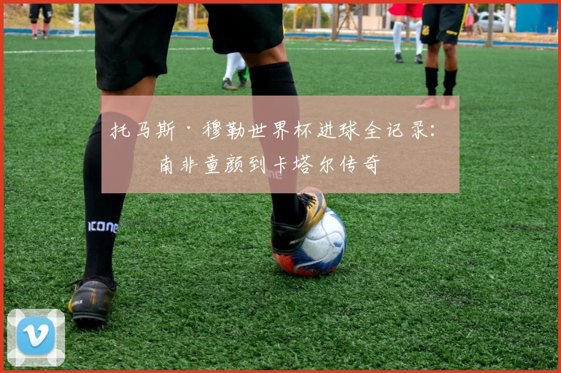 托马斯·穆勒世界杯进球全记录：从南非童颜到卡塔尔传奇
