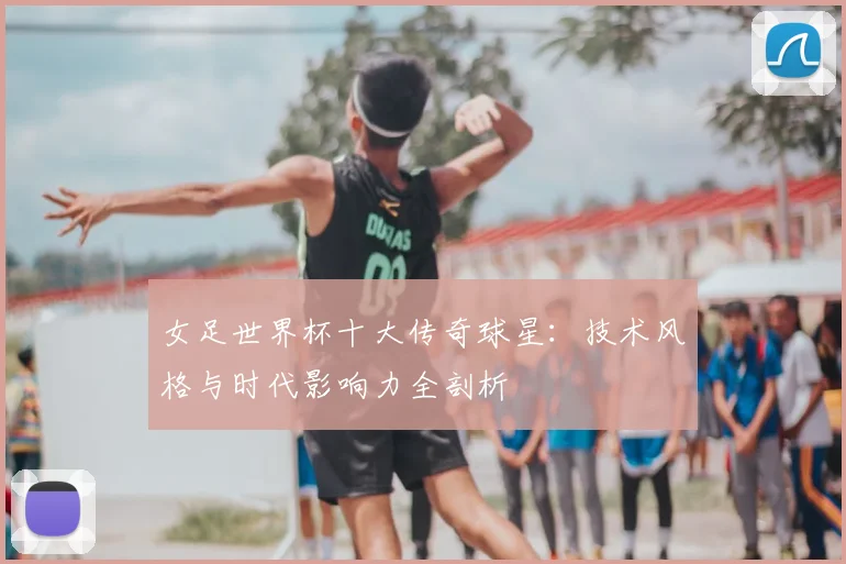 女足世界杯十大传奇球星：技术风格与时代影响力全剖析