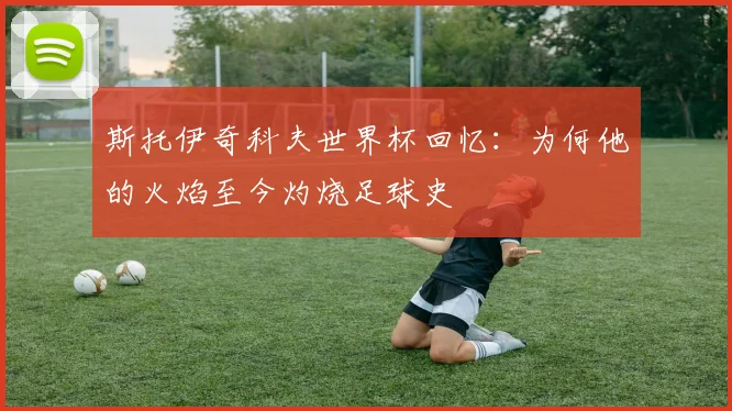 斯托伊奇科夫世界杯回忆：为何他的火焰至今灼烧足球史