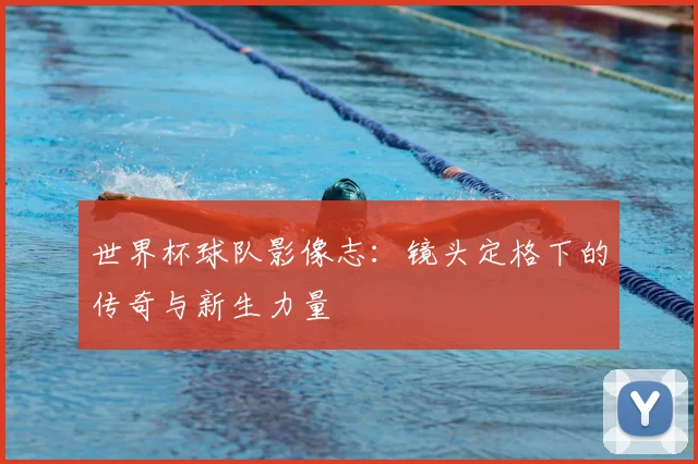 世界杯球队影像志：镜头定格下的传奇与新生力量