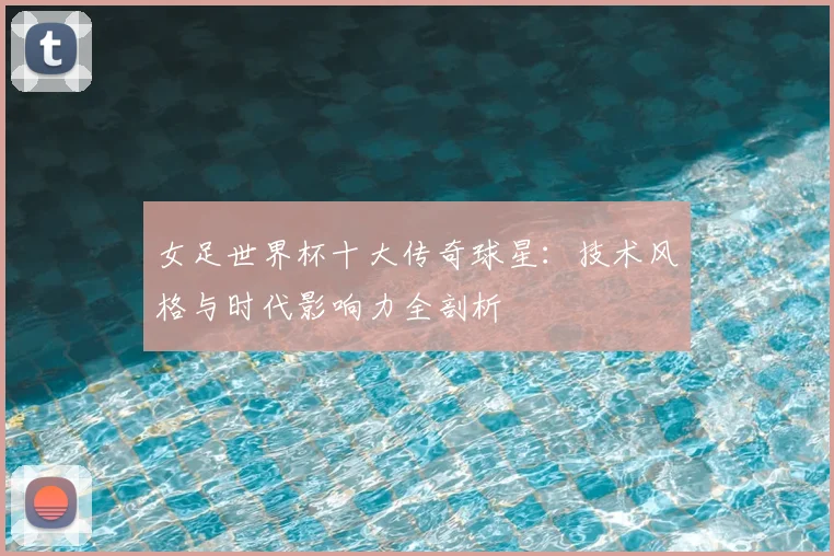 女足世界杯十大传奇球星：技术风格与时代影响力全剖析