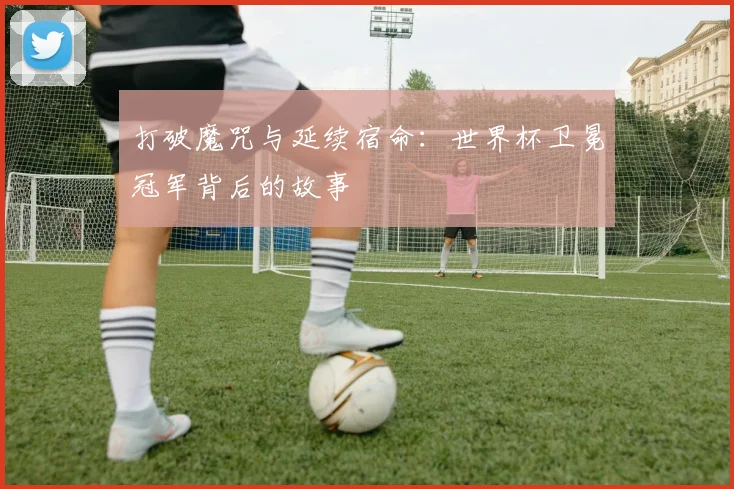 打破魔咒与延续宿命：世界杯卫冕冠军背后的故事