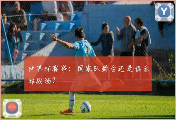 世界杯赛事：国家队舞台还是俱乐部战场？