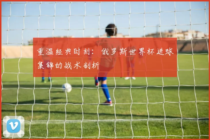 重温经典时刻：俄罗斯世界杯进球集锦的战术剖析